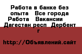 Работа в банке без опыта - Все города Работа » Вакансии   . Дагестан респ.,Дербент г.